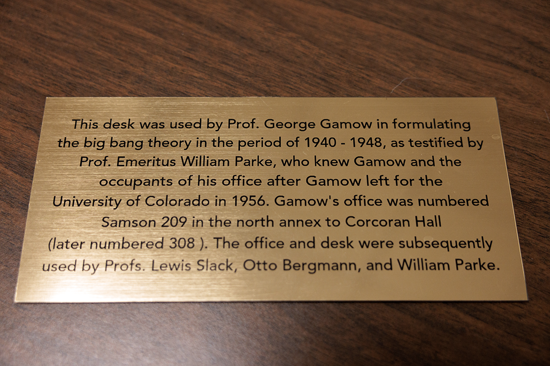 Gamow’s desk, where he purportedly thought up the Big Bang theory, is on display in Corcoran Hall with a commemorating plaque.